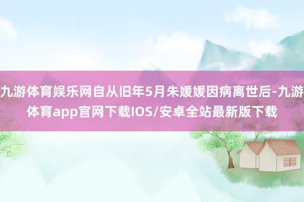 九游体育娱乐网自从旧年5月朱媛媛因病离世后-九游体育app官网下载IOS/安卓全站最新版下载