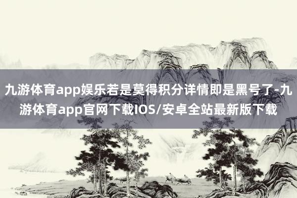 九游体育app娱乐若是莫得积分详情即是黑号了-九游体育app官网下载IOS/安卓全站最新版下载