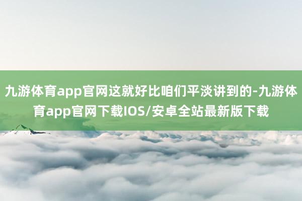 九游体育app官网这就好比咱们平淡讲到的-九游体育app官网下载IOS/安卓全站最新版下载