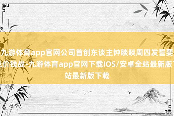 九游体育app官网公司首创东谈主钟睒睒周四发誓要幸免价钱战-九游体育app官网下载IOS/安卓全站最新版下载