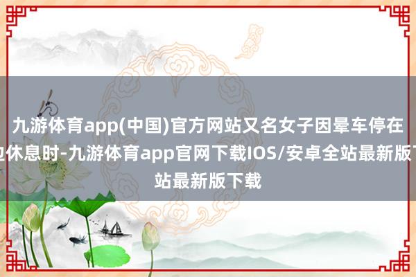 九游体育app(中国)官方网站又名女子因晕车停在路边休息时-九游体育app官网下载IOS/安卓全站最新版下载