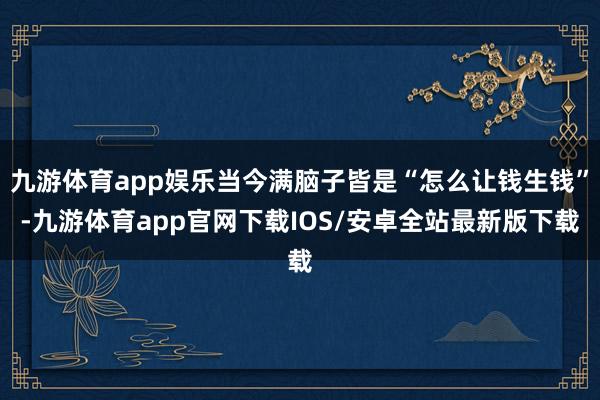 九游体育app娱乐当今满脑子皆是“怎么让钱生钱”-九游体育app官网下载IOS/安卓全站最新版下载