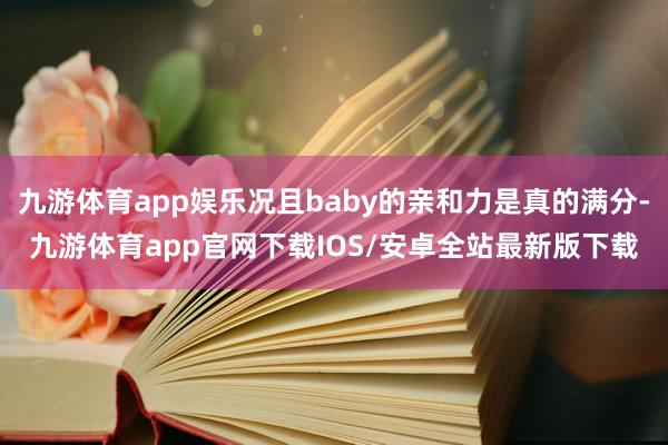 九游体育app娱乐况且baby的亲和力是真的满分-九游体育app官网下载IOS/安卓全站最新版下载