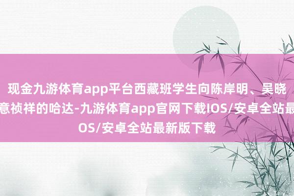 现金九游体育app平台西藏班学生向陈岸明、吴晓晖献上寓意祯祥的哈达-九游体育app官网下载IOS/安卓全站最新版下载