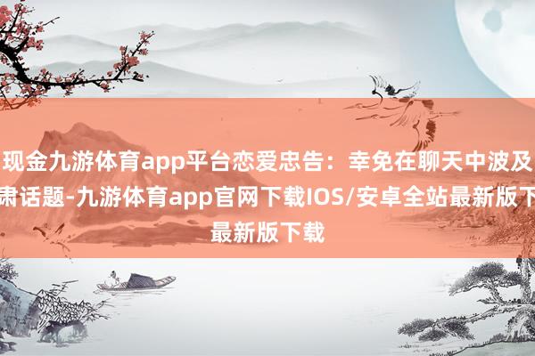 现金九游体育app平台恋爱忠告:幸免在聊天中波及严肃话题-九游体育app官网下载IOS/安卓全站最新版下载