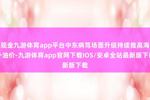 现金九游体育app平台中东病笃场面升级持续推高海外油价-九游体育app官网下载IOS/安卓全站最新版下载