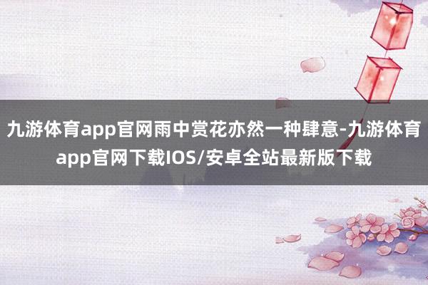 九游体育app官网雨中赏花亦然一种肆意-九游体育app官网下载IOS/安卓全站最新版下载