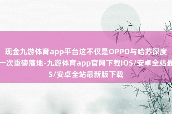 现金九游体育app平台这不仅是OPPO与哈苏深度互助的又一次重磅落地-九游体育app官网下载IOS/安卓全站最新版下载