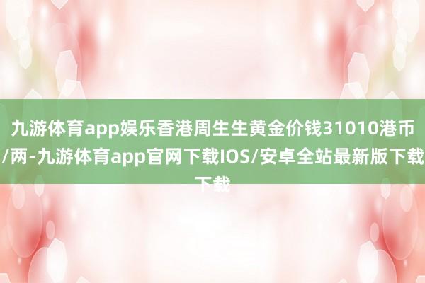九游体育app娱乐香港周生生黄金价钱31010港币/两-九游体育app官网下载IOS/安卓全站最新版下载