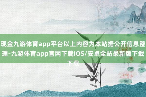 现金九游体育app平台以上内容为本站据公开信息整理-九游体育app官网下载IOS/安卓全站最新版下载