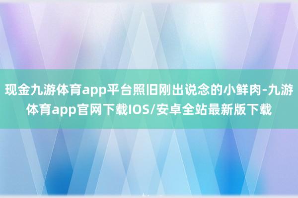 现金九游体育app平台照旧刚出说念的小鲜肉-九游体育app官网下载IOS/安卓全站最新版下载