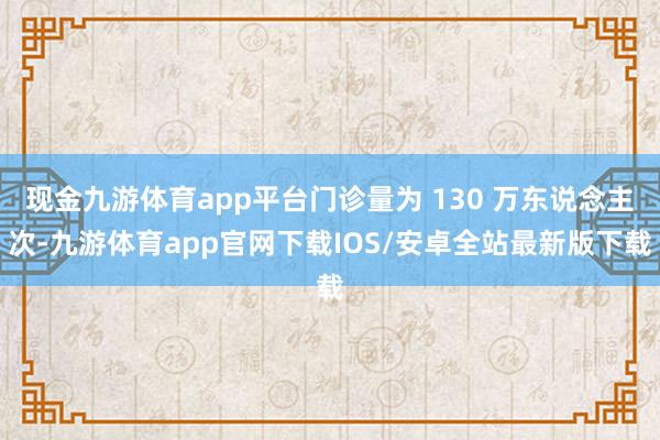 现金九游体育app平台门诊量为 130 万东说念主次-九游体育app官网下载IOS/安卓全站最新版下载