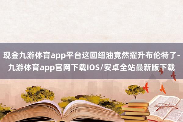 现金九游体育app平台这回纽油竟然擢升布伦特了-九游体育app官网下载IOS/安卓全站最新版下载