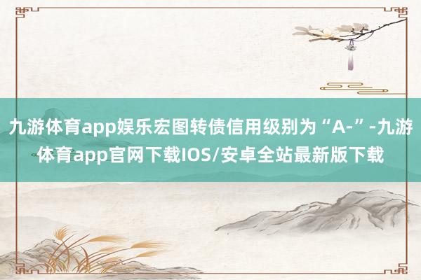九游体育app娱乐宏图转债信用级别为“A-”-九游体育app官网下载IOS/安卓全站最新版下载