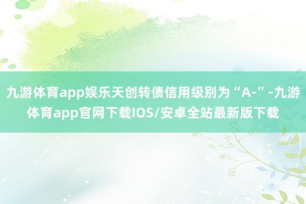 九游体育app娱乐天创转债信用级别为“A-”-九游体育app官网下载IOS/安卓全站最新版下载