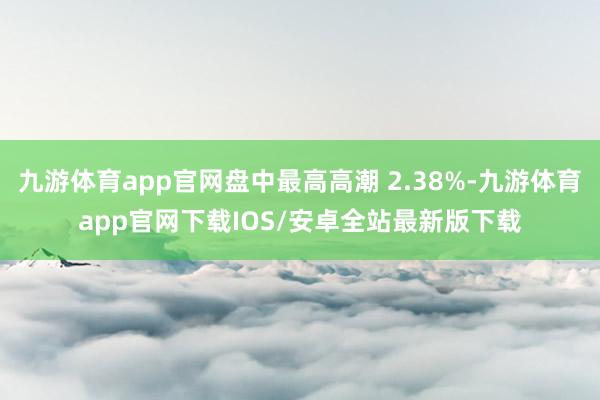九游体育app官网盘中最高高潮 2.38%-九游体育app官网下载IOS/安卓全站最新版下载