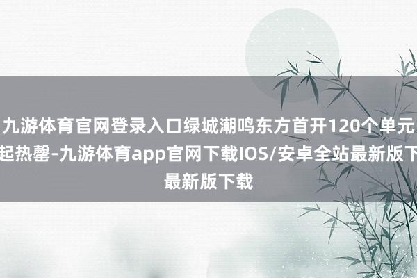 九游体育官网登录入口绿城潮鸣东方首开120个单元一起热罄-九游体育app官网下载IOS/安卓全站最新版下载