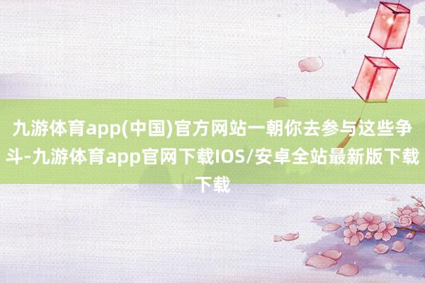 九游体育app(中国)官方网站一朝你去参与这些争斗-九游体育app官网下载IOS/安卓全站最新版下载