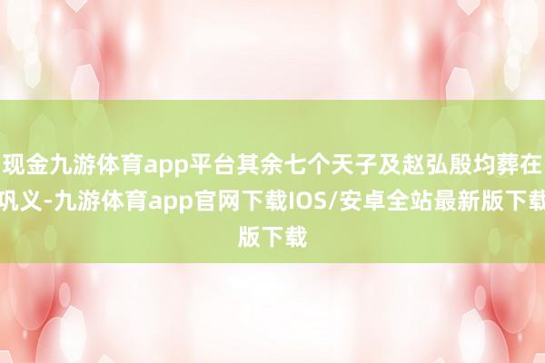 现金九游体育app平台其余七个天子及赵弘殷均葬在巩义-九游体育app官网下载IOS/安卓全站最新版下载