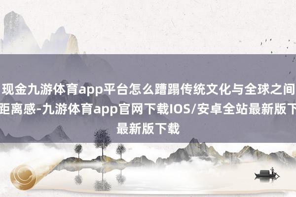 现金九游体育app平台怎么蹧蹋传统文化与全球之间的距离感-九游体育app官网下载IOS/安卓全站最新版下载