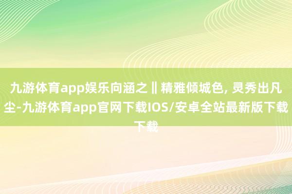 九游体育app娱乐向涵之‖精雅倾城色, 灵秀出凡尘-九游体育app官网下载IOS/安卓全站最新版下载