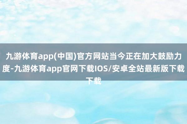九游体育app(中国)官方网站当今正在加大鼓励力度-九游体育app官网下载IOS/安卓全站最新版下载