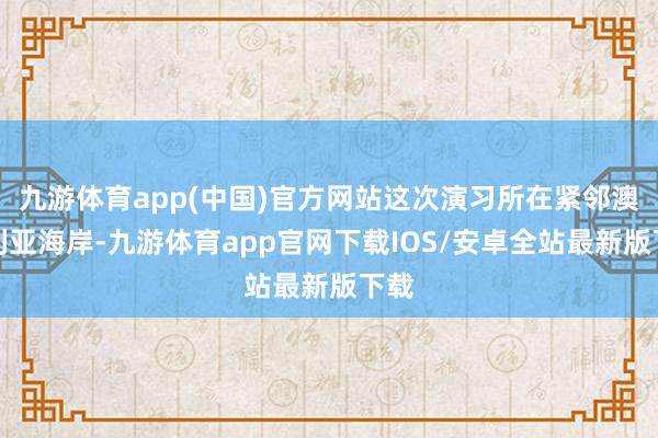 九游体育app(中国)官方网站这次演习所在紧邻澳大利亚海岸-九游体育app官网下载IOS/安卓全站最新版下载