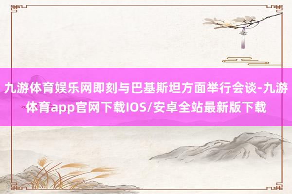 九游体育娱乐网即刻与巴基斯坦方面举行会谈-九游体育app官网下载IOS/安卓全站最新版下载