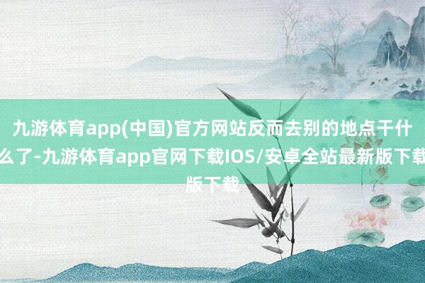 九游体育app(中国)官方网站反而去别的地点干什么了-九游体育app官网下载IOS/安卓全站最新版下载