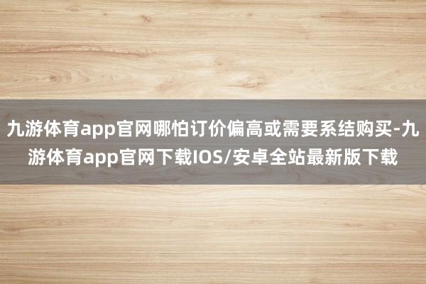 九游体育app官网哪怕订价偏高或需要系结购买-九游体育app官网下载IOS/安卓全站最新版下载