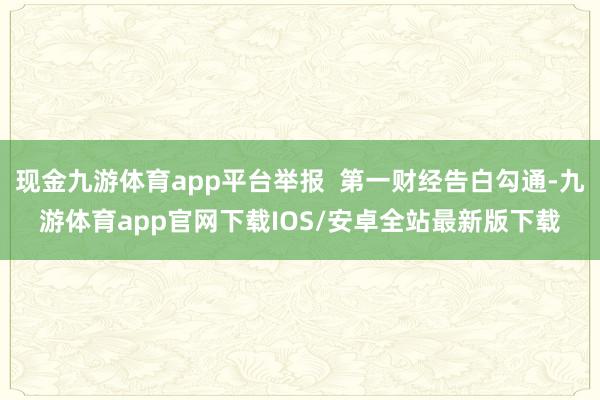 现金九游体育app平台举报  第一财经告白勾通-九游体育app官网下载IOS/安卓全站最新版下载