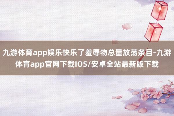 九游体育app娱乐快乐了羞辱物总量放荡条目-九游体育app官网下载IOS/安卓全站最新版下载