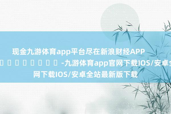 现金九游体育app平台尽在新浪财经APP            													-九游体育app官网下载IOS/安卓全站最新版下载