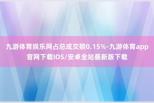 九游体育娱乐网占总成交额0.15%-九游体育app官网下载IOS/安卓全站最新版下载