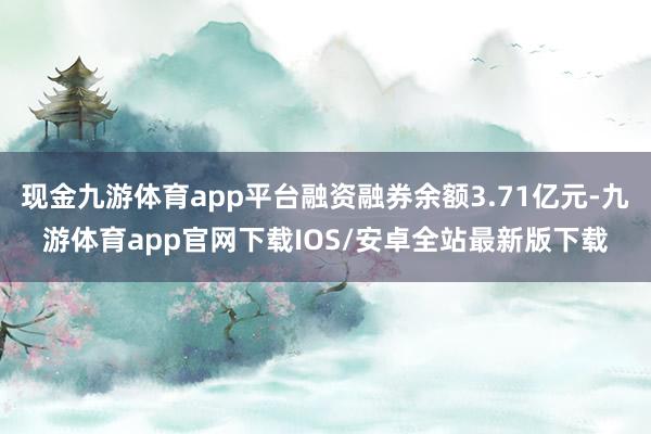 现金九游体育app平台融资融券余额3.71亿元-九游体育app官网下载IOS/安卓全站最新版下载