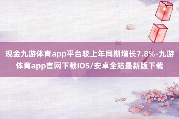 现金九游体育app平台较上年同期增长7.8%-九游体育app官网下载IOS/安卓全站最新版下载