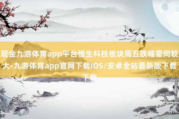 现金九游体育app平台恒生科技板块周五跌幅雷同较大-九游体育app官网下载IOS/安卓全站最新版下载