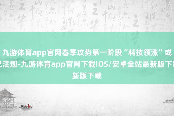 九游体育app官网春季攻势第一阶段“科技领涨”或已法规-九游体育app官网下载IOS/安卓全站最新版下载