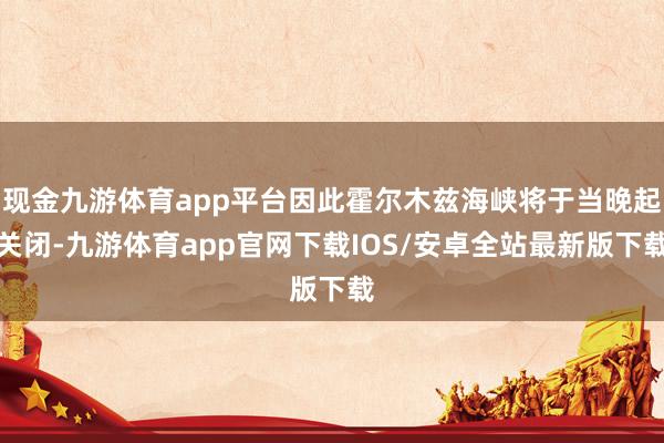 现金九游体育app平台因此霍尔木兹海峡将于当晚起关闭-九游体育app官网下载IOS/安卓全站最新版下载