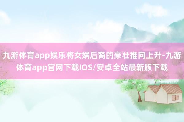 九游体育app娱乐将女娲后裔的豪壮推向上升-九游体育app官网下载IOS/安卓全站最新版下载