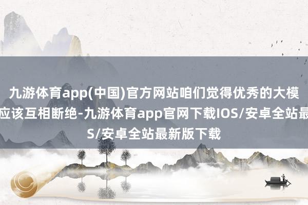 九游体育app(中国)官方网站咱们觉得优秀的大模子之间不应该互相断绝-九游体育app官网下载IOS/安卓全站最新版下载