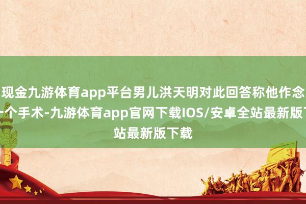 现金九游体育app平台男儿洪天明对此回答称他作念了一个手术-九游体育app官网下载IOS/安卓全站最新版下载
