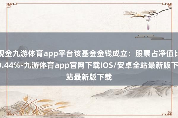现金九游体育app平台该基金金钱成立：股票占净值比80.44%-九游体育app官网下载IOS/安卓全站最新版下载