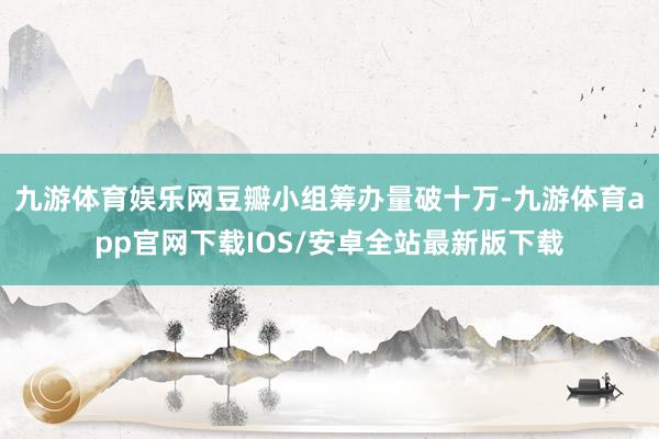 九游体育娱乐网豆瓣小组筹办量破十万-九游体育app官网下载IOS/安卓全站最新版下载