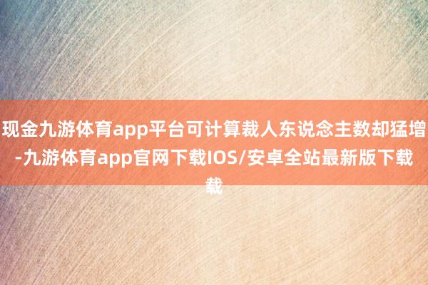 现金九游体育app平台可计算裁人东说念主数却猛增-九游体育app官网下载IOS/安卓全站最新版下载