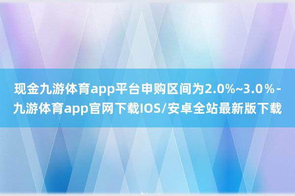 现金九游体育app平台申购区间为2.0%~3.0％-九游体育app官网下载IOS/安卓全站最新版下载