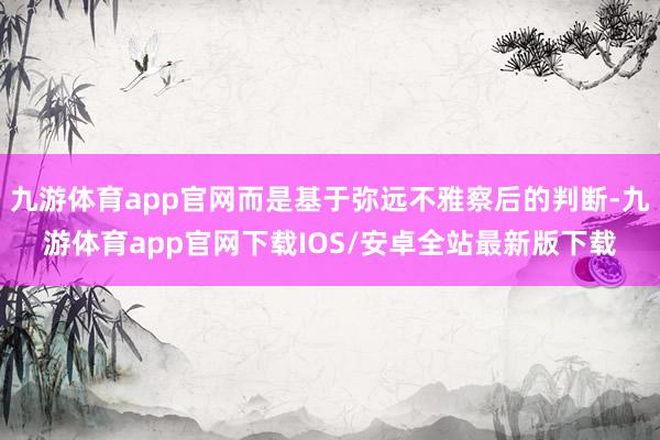 九游体育app官网而是基于弥远不雅察后的判断-九游体育app官网下载IOS/安卓全站最新版下载