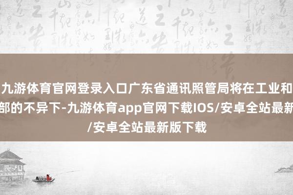 九游体育官网登录入口广东省通讯照管局将在工业和信息化部的不异下-九游体育app官网下载IOS/安卓全站最新版下载