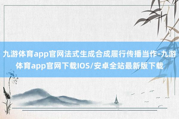 九游体育app官网法式生成合成履行传播当作-九游体育app官网下载IOS/安卓全站最新版下载