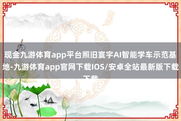 现金九游体育app平台照旧寰宇AI智能学车示范基地-九游体育app官网下载IOS/安卓全站最新版下载